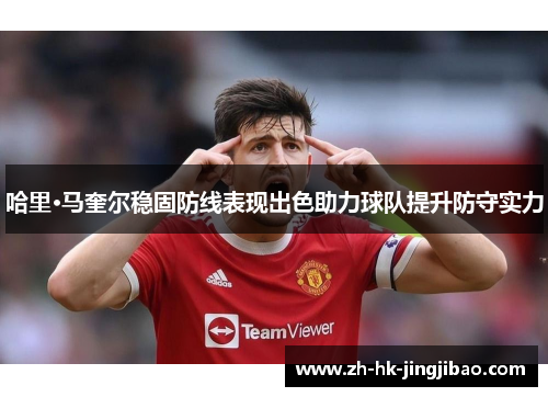 哈里·马奎尔稳固防线表现出色助力球队提升防守实力