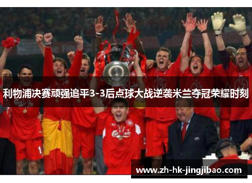 利物浦决赛顽强追平3-3后点球大战逆袭米兰夺冠荣耀时刻