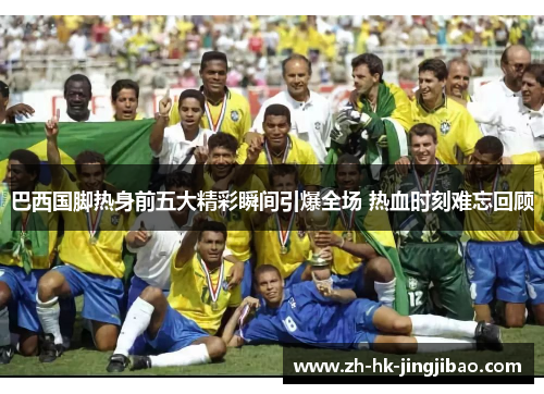 巴西国脚热身前五大精彩瞬间引爆全场 热血时刻难忘回顾