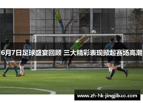 6月7日足球盛宴回顾 三大精彩表现掀起赛场高潮