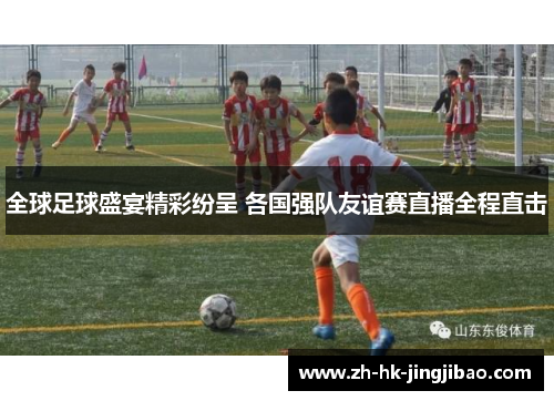 全球足球盛宴精彩纷呈 各国强队友谊赛直播全程直击