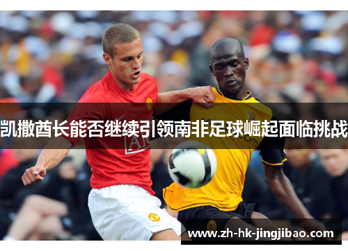 凯撒酋长能否继续引领南非足球崛起面临挑战