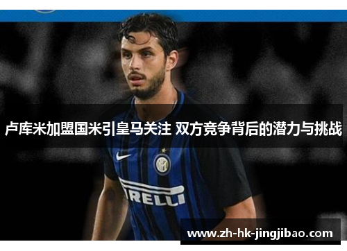 卢库米加盟国米引皇马关注 双方竞争背后的潜力与挑战