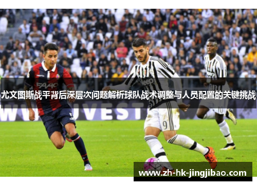 尤文图斯战平背后深层次问题解析球队战术调整与人员配置的关键挑战