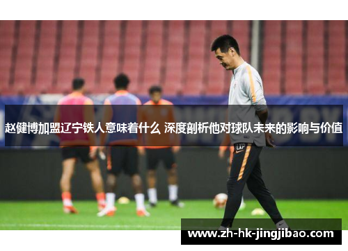 赵健博加盟辽宁铁人意味着什么 深度剖析他对球队未来的影响与价值