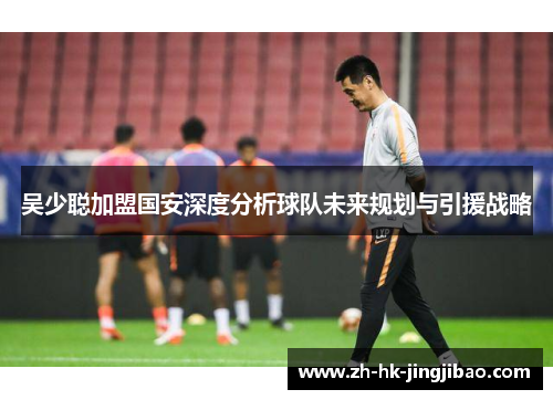 吴少聪加盟国安深度分析球队未来规划与引援战略