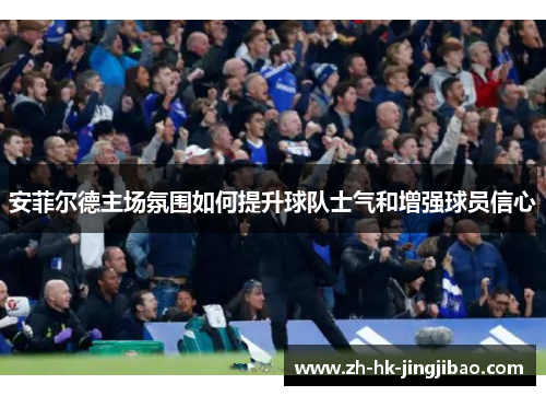 安菲尔德主场氛围如何提升球队士气和增强球员信心