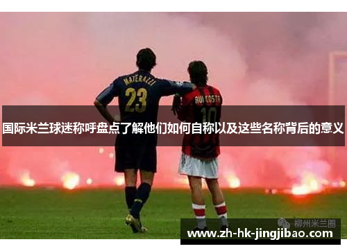 国际米兰球迷称呼盘点了解他们如何自称以及这些名称背后的意义