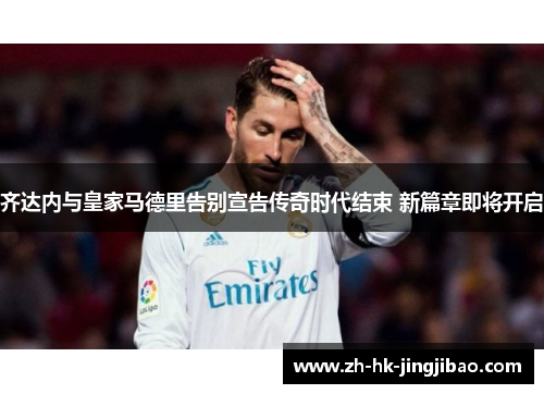 齐达内与皇家马德里告别宣告传奇时代结束 新篇章即将开启