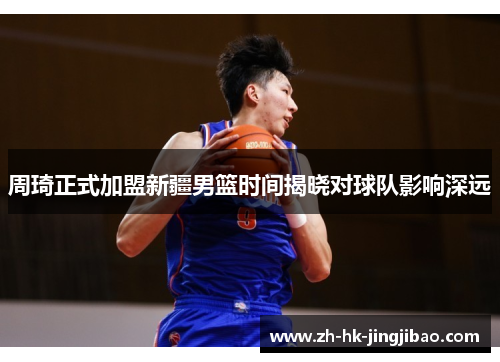 周琦正式加盟新疆男篮时间揭晓对球队影响深远