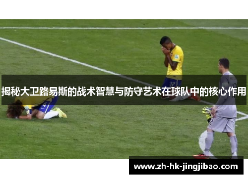 揭秘大卫路易斯的战术智慧与防守艺术在球队中的核心作用