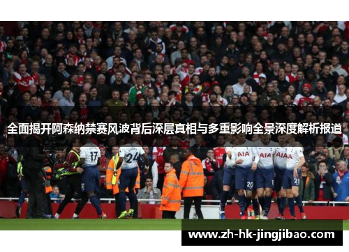 全面揭开阿森纳禁赛风波背后深层真相与多重影响全景深度解析报道