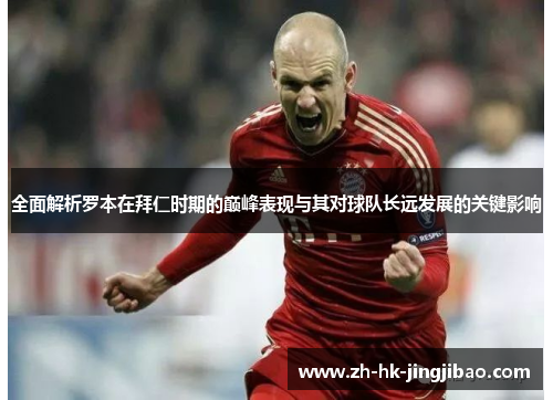 全面解析罗本在拜仁时期的巅峰表现与其对球队长远发展的关键影响