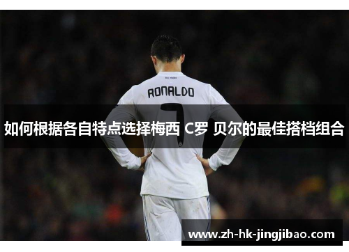 如何根据各自特点选择梅西 C罗 贝尔的最佳搭档组合