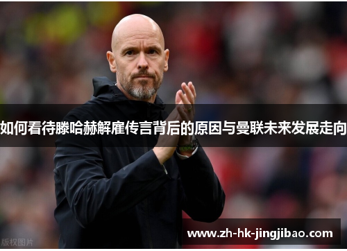 如何看待滕哈赫解雇传言背后的原因与曼联未来发展走向 如何看待滕哈赫解雇传言背后的原因与曼联未来发展走向