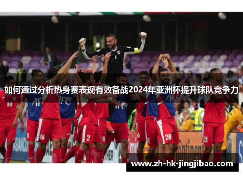 如何通过分析热身赛表现有效备战2024年亚洲杯提升球队竞争力 如何通过分析热身赛表现有效备战2024年亚洲杯提升球队竞争力